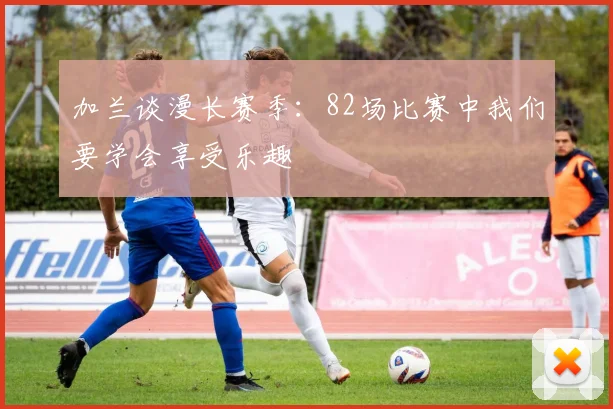 加兰谈漫长赛季：82场比赛中我们要学会享受乐趣
