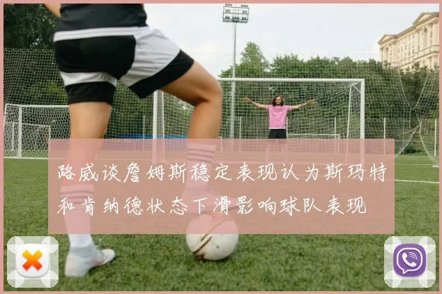 路威谈詹姆斯稳定表现认为斯玛特和肯纳德状态下滑影响球队表现