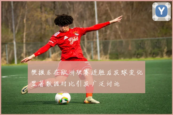 樊振东在欧洲联赛连胜后发球变化显著数据对比引发广泛讨论