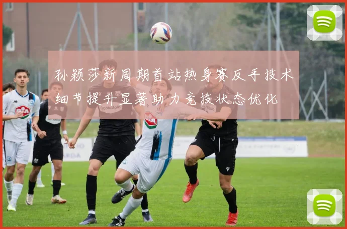 孙颖莎新周期首站热身赛反手技术细节提升显著助力竞技状态优化
