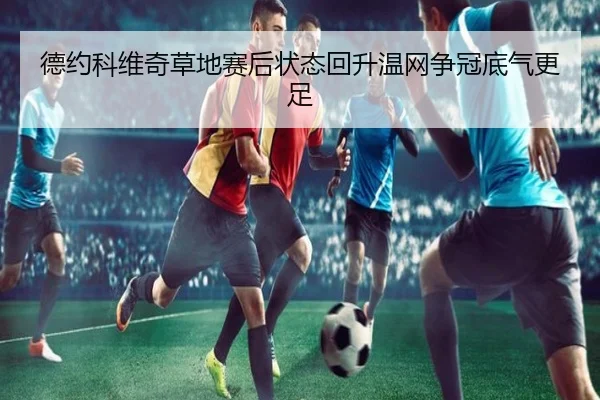 德约科维奇草地赛后状态回升温网争冠底气更足