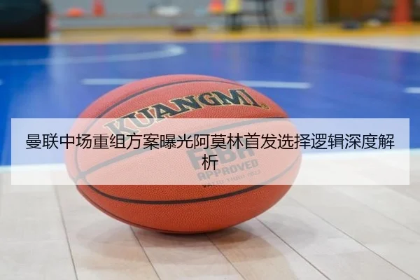 曼联中场重组方案曝光阿莫林首发选择逻辑深度解析