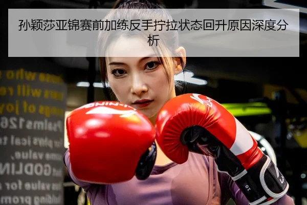 孙颖莎亚锦赛前加练反手拧拉状态回升原因深度分析